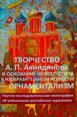 Обложка книги Творчество А. П. Акиндинова и основание нового стиля в изобразительном искусстве — орнаментализм. Научно-исследовательская монография об уникальном российском художнике